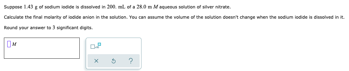 Suppose 1.43 g of sodium iodide is dissolved in 200. mL of a 28.0 m M aqueous solution of silver nitrate.
Calculate the final molarity of iodide anion in the solution. You can assume the volume of the solution doesn't change when the sodium iodide is dissolved in it.
Round your answer to 3 significant digits.
OM
