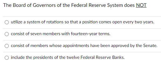 The Board of Governors of the Federal Reserve System does NOT
utilize a system of rotations so that a position comes open every two years.
O consist of seven members with fourteen-year terms.
O consist of members whose appointments have been approved by the Senate.
O include the presidents of the twelve Federal Reserve Banks.

