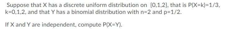 Suppose that X has a discrete uniform distribution on {0,1,2}, that is P(X=k)=1/3,
k=0,1,2, and that Y has a binomial distribution with n=2 and p=1/2.
If X and Y are independent, compute P(X=Y).
