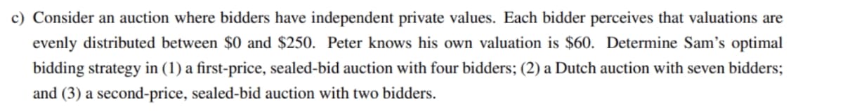 c) Consider an auction where bidders have independent private values. Each bidder perceives that valuations are
evenly distributed between $0 and $250. Peter knows his own valuation is $60. Determine Sam's optimal
bidding strategy in (1) a first-price, sealed-bid auction with four bidders; (2) a Dutch auction with seven bidders;
and (3) a second-price, sealed-bid auction with two bidders.
