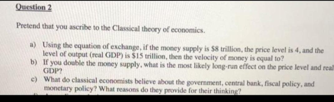 Question 2
Pretend that you ascribe to the Classical theory of economics.
a) Using the equation of exchange, if the money supply is $8 trillion, the price level is 4, and the
level of output (real GDP) is $15 trillion, then the velocity of money is equal to?
b) If you double the money supply, what is the most likely long-run effect on the price level and real
GDP?
c) What do classical economists believe about the government, central bank, fiscal policy, and
monetary policy? What reasons do they provide for their thinking?
