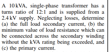 A 10KVA, single-phase transformer has a
turns ratio of 12:1 and is supplied from a
2.4 kV supply. Neglecting losses, determine
(a) the full load secondary current, (b) the
minimum value of load resistance which can
be connected across the secondary winding
without the kVA rating being exceeded, and
(c) the primary current.
