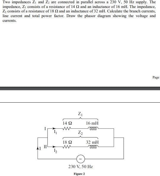 Two impedances Zi and Zz are connected in parallel across a 230 V, 50 Hz supply. The
impedance, Zi consists of a resistance of 14 Q and an inductance of 16 mH. The impedance,
Z, consists of a resistance of 18 2 and an inductance of 32 mH. Calculate the branch currents,
line current and total power factor. Draw the phasor diagram showing the voltage and
currents.
Page
14 2
16 mH
18 2
32 mH
0000
230 V, 50 Hz
Figure 2
