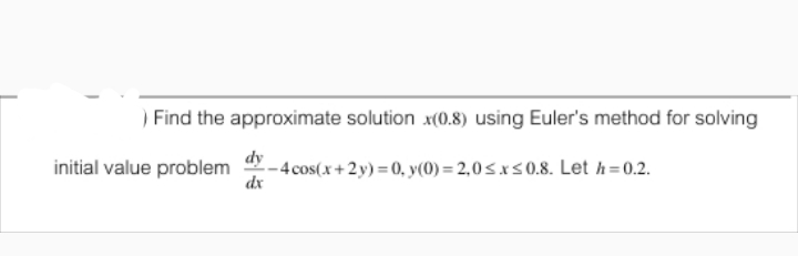 ) Find the approximate solution x(0.8) using Euler's method for solving
dy
initial value problem
dx
- 4 cos(x+2y) = 0, y(0) = 2,0S.xs0.8. Let h=0.2.
