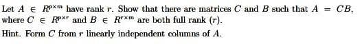 Let A € RPXm have rank r. Show that there are matrices C and B such that A =
св,
where C E RPXT and B E R*m are both full rank (r).
Hint. Form C from r linearly independent columns of A.
