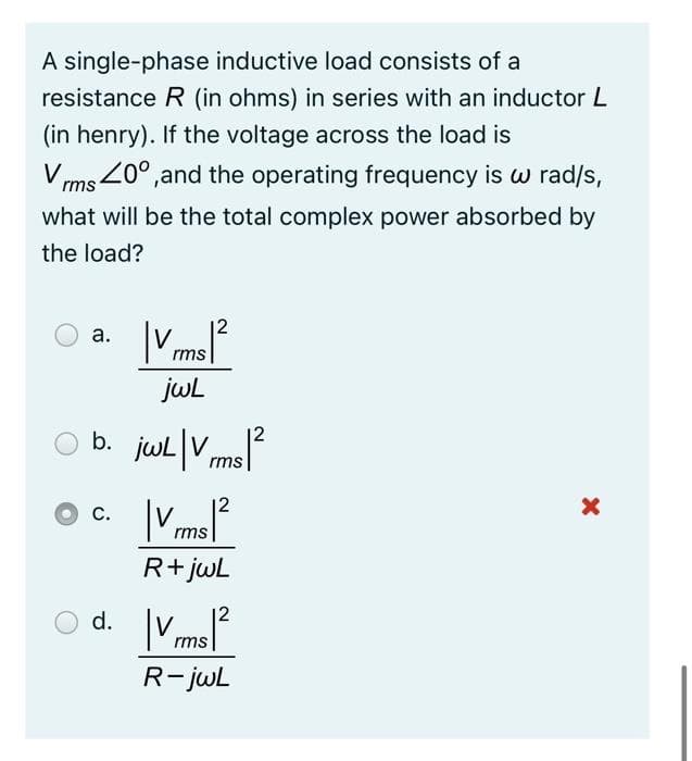 A single-phase inductive load consists of a
resistance R (in ohms) in series with an inductor L
(in henry). If the voltage across the load is
rms 20°,and the operating frequency is w rad/s,
what will be the total complex power absorbed by
the load?
12
а.
rms
jwl
12
b. jul|V rms|
12
С.
rms
R+ jwL
d.
12
rms
R-jwL
