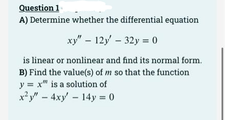 Question 1
A) Determine whether the differential equation
xy" 12y' 32y = 0
is linear or nonlinear and find its normal form.
B) Find the value(s) of m so that the function
y = x" is a solution of
x²y"-4xy' 14y 0
