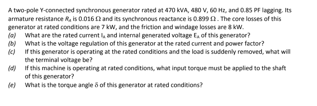 A two-pole Y-connected synchronous generator rated at 470 kVA, 480 V, 60 Hz, and 0.85 PF lagging. Its
armature resistance RA is 0.016 Q and its synchronous reactance is 0.899 N. The core losses of this
generator at rated conditions are 7 kW, and the friction and windage losses are 8 kW.
(a)
What are the rated current la and internal generated voltage Ea of this generator?
(b)
What is the voltage regulation of this generator at the rated current and power factor?
(c)
If this generator is operating at the rated conditions and the load is suddenly removed, what will
the terminal voltage be?
(d)
If this machine is operating at rated conditions, what input torque must be applied to the shaft
of this generator?
What is the torque angle & of this generator at rated conditions?
(e)
