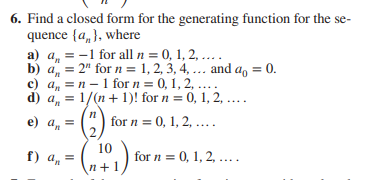 6. Find a closed form for the generating function for the se-
quence {a„}, where
b) a, = 2" for n = 1, 2, 3, 4, ... and a, = 0.
c) a, =n - 1 for n = 0, 1, 2, ....
d) a, = 1/(n+ 1)! for n = 0, 1, 2, ....
| for n = 0, 1, 2, ....
е) а, 3D
f) a, =
10
for n = 0, 1, 2, ....
\n+1/
