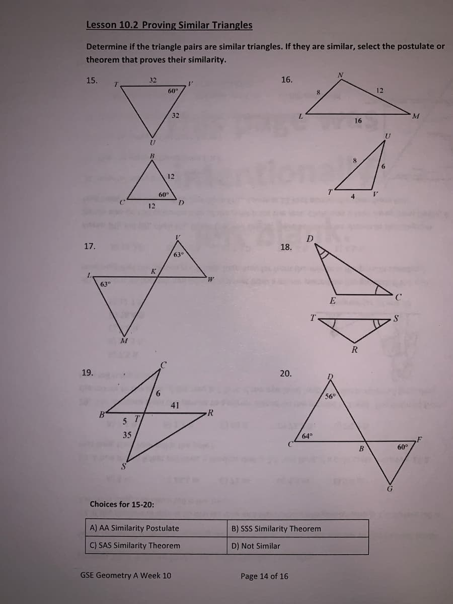 Lesson 10.2 Proving Similar Triangles
Determine if the triangle pairs are similar triangles. If they are similar, select the postulate or
theorem that proves their similarity.
N
15.
32
16.
60°
12
32
L.
16
B.
6
12
60°
D.
12
17.
18.
63°
M,
63°
E
M
R
19.
20.
6.
56
41
R
35
64°
B
60°
G
Choices for 15-20:
A) AA Similarity Postulate
B) SSS Similarity Theorem
C) SAS Similarity Theorem
D) Not Similar
GSE Geometry A Week 10
Page 14 of 16

