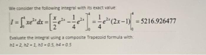 We consider the following integral with its exact value:
| ¹ = [ xe²³ dx = [ ½ e ³ - - ³¹ - ²³(2x - ¹) =
Evaluate the integral using a composite Trapezoid formula with:
h1=2, h2= 1, h3=0.5, h4 = 0.5
=5216.926477