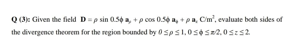 Q (3): Given the field D =p sin 0.50 a, + p cos 0.50 a, + p a, C/m², evaluate both sides of
the divergence theorem for the region bounded by 0<p<1,0<¢ <a/2, 0 <z<2.
