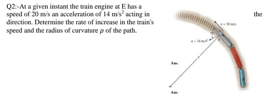 Q2:-At a given instant the train engine at E has a
speed of 20 m/s an acceleration of 14 m/s acting in
the
direction. Determine the rate of increase in the train's
- 20 ms
speed and the radius of curvature p of the path.
- 14 m/s
Ans.
Ans.
