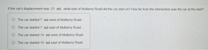 If the car's displacement was -21 mi, what side of Mulberry Road did the car start on? How far from the intersection was the car at the start?
O The car started 7 mi west of Mulberry Road
O The car started 7 mi east of Mulberry Road
O The car started 14 mi west of Mulberry Road.
The car started 14 mi east of Mulberry Road.
