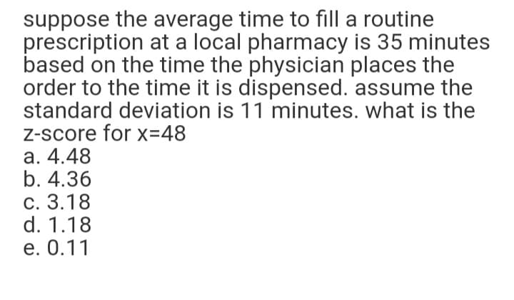 suppose the average time to fill a routine
prescription at a local pharmacy is 35 minutes
based on the time the physician places the
order to the time it is dispensed. assume the
standard deviation is 11 minutes. what is the
Z-score for x=48
а. 4.48
b. 4.36
с. 3.18
d. 1.18
е. 0.11
