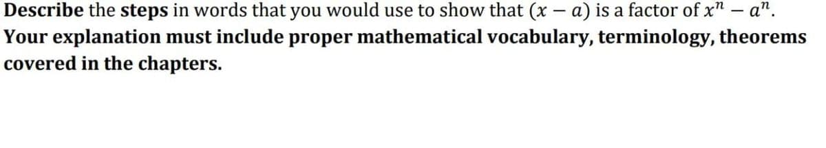 Describe the steps in words that you would use to show that (x − a) is a factor of x" - an.
Your explanation must include proper mathematical vocabulary, terminology, theorems
covered in the chapters.