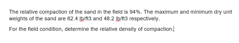 The relative compaction of the sand in the field is 94%. The maximum and minimum dry unit
weights of the sand are 62.4 Įþ/ft3 and 48.2 Įb/ft3 respectively.
For the field condition, determine the relative density of compaction.
