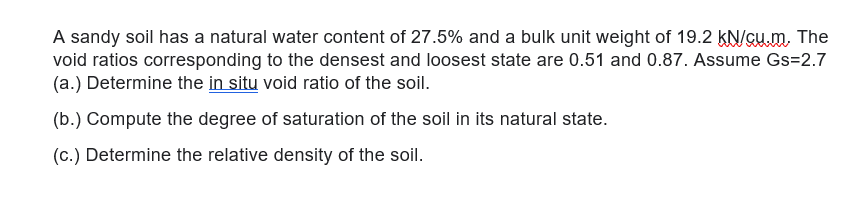 A sandy soil has a natural water content of 27.5% and a bulk unit weight of 19.2 KN/Gum, The
void ratios corresponding to the densest and loosest state are 0.51 and 0.87. Assume Gs=2.7
(a.) Determine the in situ void ratio of the soil.
(b.) Compute the degree of saturation of the soil in its natural state.
(c.) Determine the relative density of the soil.
