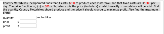 Country Motorbikes Incorporated finds that it costs $200 to produce each motorbike, and that fixed costs are $1300 per
day. The price function is p(x) = 500 – 5x, where p is the price (in dollars) at which exactly x motorbikes will be sold. Find
the quantity Country Motorbikes should produce and the price it should charge to maximize profit. Also find the maximum
profit.
quantity
motorbikes
price
profit
2$
