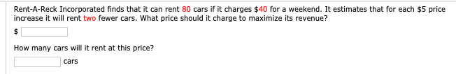 Rent-A-Reck Incorporated finds that it can rent 80 cars if it charges $40 for a weekend. It estimates that for each $5 price
increase it will rent two fewer cars. What price should it charge to maximize its revenue?
How many cars will it rent at this price?
cars
