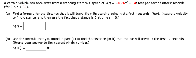 A certain vehicle can accelerate from a standing start to a speed of v(t) = -0.24t2 + 14t feet per second after t seconds
(for 0 st < 30).
(a) Find a formula for the distance that it will travel from its starting point in the first t seconds. [Hint: Integrate velocity
to find distance, and then use the fact that distance is 0 at time t = 0.]
D(t) =
(b) Use the formula that you found in part (a) to find the distance (in ft) that the car will travel in the first 10 seconds.
(Round your answer to the nearest whole number.)
D(10) =
ft
