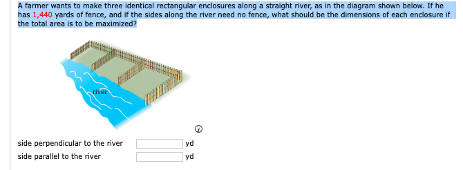 A farmer wants to make three identical rectangular enclosures along a straight river, as in the diagram shown below. If he
has 1,440 yards of fence, and if the sides along the river need no fence, what should be the dimensions of each enclosure if
the total area is to be maximized?
river
side perpendicular to the river
yd
side parallel to the river
yd
