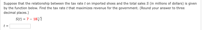 Suppose that the relationship between the tax rate t on imported shoes and the total sales S (in millions of dollars) is given
by the function below. Find the tax rate t that maximizes revenue for the government. (Round your answer to three
decimal places.)
S(t) = 7- 187
