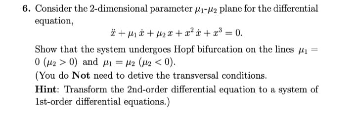 6. Consider the 2-dimensional parameter 41-µ2 plane for the differential
equation,
ä + µ1 i + µ2 x + x² ¢ + x³ = 0.
Show that the system undergoes Hopf bifurcation on the lines µ1 =
0 (µ2 > 0) and µi = µ2 (42 < 0).
(You do Not need to detive the transversal conditions.
Hint: Transform the 2nd-order differential equation to a system of
1st-order differential equations.)
