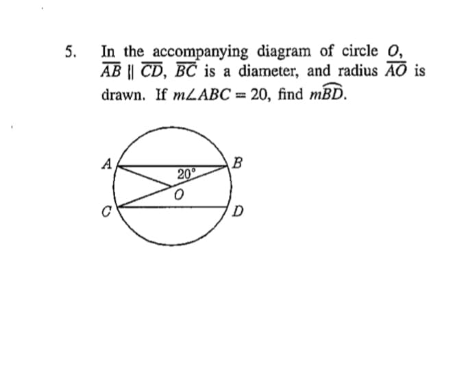 In the accompanying diagram of circle O,
AB || CD, BC is a diameter, and radius AO is
drawn. If MLABC = 20, find mBD.
A
B
20
D
5.
