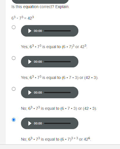 Is this equation correct? Explain.
63. 73 = 423
00:00
Yes; 63. 73 is equal to (6 • 7)3 or 423.
00:00
Yes; 63 . 73 is equal to (6 • 7 • 3) or (42 • 3).
00:00
No; 63 . 73 is equal to (6 • 7 · 3) or (42 • 3).
00:00
No; 63 . 73 is equal to (6 • 7)3 + 3 or 426.
