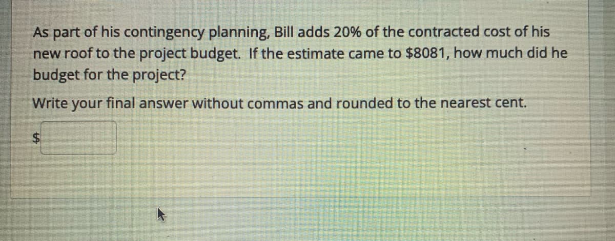 As part of his contingency planning, Bill adds 20% of the contracted cost of his
new roof to the project budget. If the estimate came to $8081, how much did he
budget for the project?
Write your final answer without commas and rounded to the nearest cent.
