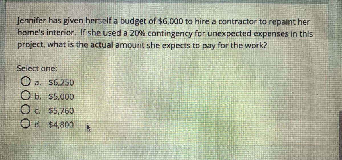 Jennifer has given herself a budget of $6,000 to hire a contractor to repaint her
home's interior. If she used a 20% contingency for unexpected expenses in this
project, what is the actual amount she expects to pay for the work?
Select one:
O a. $6,250
O b. $5,000
O c. $5,760
O d. $4,800
