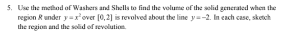 5. Use the method of Washers and Shells to find the volume of the solid generated when the
region R under y =x'over [0,2] is revolved about the line y=-2. In each case, sketch
the region and the solid of revolution.

