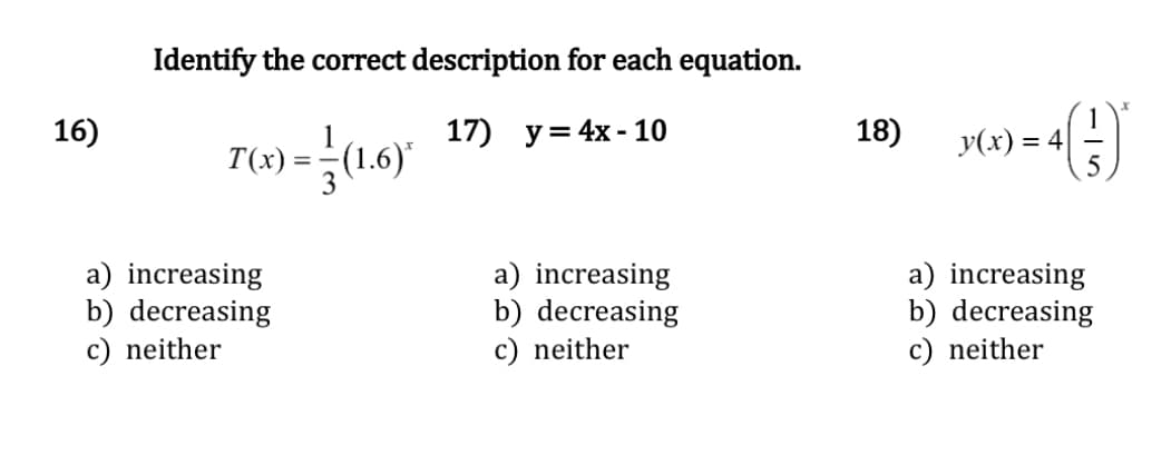 16)
Identify the correct description for each equation.
17) y = 4x-10
1
T(x) = (1.6)*
a) increasing
b) decreasing
c) neither
a) increasing
b) decreasing
c) neither
18)
› = 4 (-;-)*
5
y(x) = 4|
a) increasing
b) decreasing
c) neither