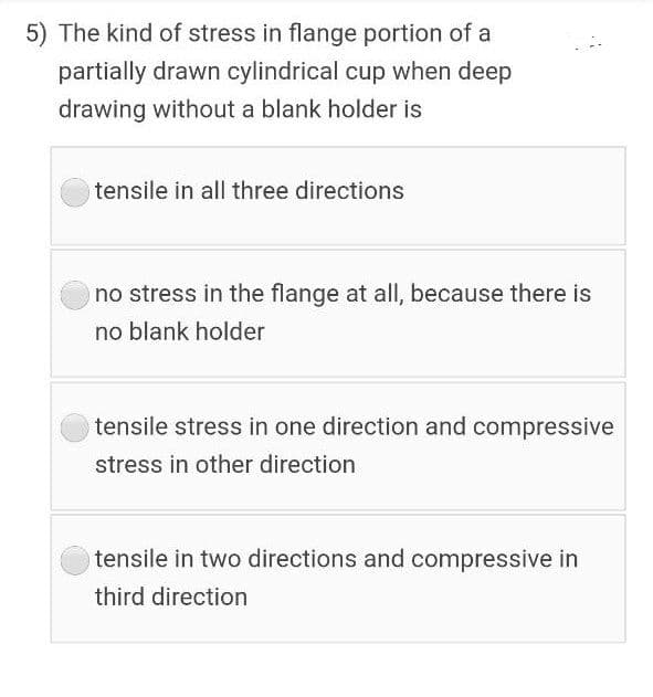 5) The kind of stress in flange portion of a
partially drawn cylindrical cup when deep
drawing without a blank holder is
tensile in all three directions
no stress in the flange at all, because there is
no blank holder
tensile stress in one direction and compressive
stress in other direction
tensile in two directions and compressive in
third direction
