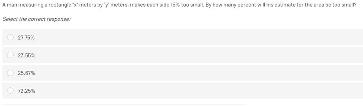 A man measuring a rectangle "x" meters by "y" meters, makes each side 15% too small. By how many percent will his estimate for the area be too small?
Select the correct response:
27.75%
23.55%
25.67%
72.25%
