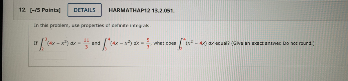 12. [-/5 Points]
DETAILS
HARMATHAP12 13.2.051.
In this problem, use properties of definite integrals.
r4
(x2 – 4x) dx equal? (Give an exact answer. Do not round.)
4
(4x – x2) dx =
- x²)
11
and
(4x – x²) dx =
If
what does
%3D
J2
