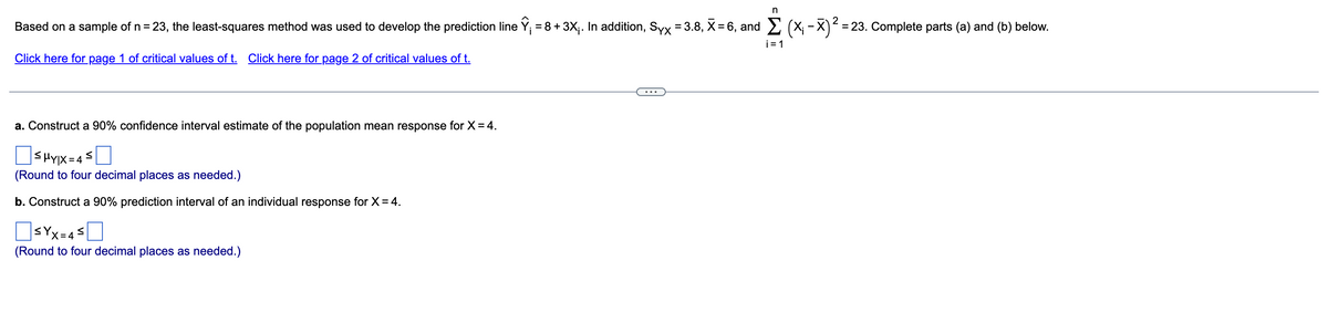 Based on a sample of n = 23, the least-squares method was used to develop the prediction line Y; = 8 + 3X;. In addition, Syx = 3.8, X= 6, and 2 (X; - X) = 23. Complete parts (a) and (b) below.
i= 1
Click here for page 1 of critical values of t. Click here for page 2 of critical values of t.
a. Construct a 90% confidence interval estimate of the population mean response for X= 4.
O< HYIX = 43
(Round to four decimal places as needed.)
b. Construct a 90% prediction interval of an individual response for X= 4.
SYx=45
(Round to four decimal places as needed.)
