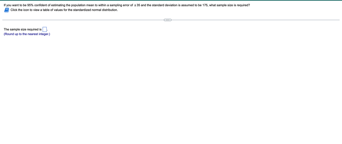 If you want to be 95% confident of estimating the population mean to within a sampling error of +35 and the standard deviation is assumed to be 175, what sample size is required?
Click the icon to view a table of values for the standardized normal distribution.
The sample size required is
(Round up to the nearest integer.)
