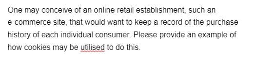 One may conceive of an online retail establishment, such an
e-commerce site, that would want to keep a record of the purchase
history of each individual consumer. Please provide an example of
how cookies may be utilised to do this.