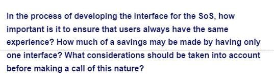 In the process of developing the interface for the Sos, how
important is it to ensure that users always have the same
experience? How much of a savings may be made by having only
one interface? What considerations should be taken into account
before making a call of this nature?