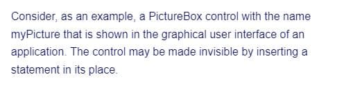 Consider, as an example, a PictureBox control with the name
myPicture that is shown in the graphical user interface of an
application. The control may be made invisible by inserting a
statement in its place.