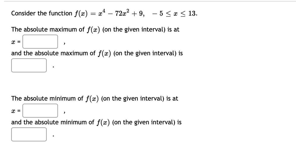 Consider the function f(x) = x* – 72x² + 9, – 5 < x < 13.
The absolute maximum of f(x) (on the given interval) is at
x =
and the absolute maximum of f(x) (on the given interval) is
The absolute minimum of f(x) (on the given interval) is at
x =
and the absolute minimum of f(x) (on the given interval) is
