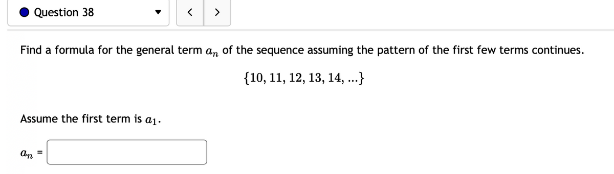 Question 38
>
Find a formula for the general term a, of the sequence assuming the pattern of the first few terms continues.
{10, 11, 12, 13, 14, ...}
Assume the first term is a1.
An
=
