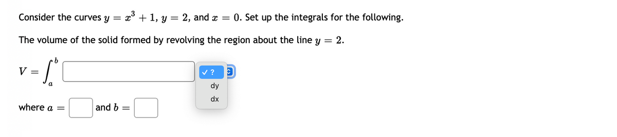 Consider the curves y
= x° + 1, y = 2, and x =
0. Set up the integrals for the following.
The volume of the solid formed by revolving the region about the line y
2.
V
v ?
a
dy
dx
where a =
and b
