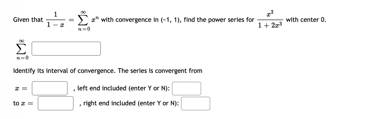 1
Given that
1
> x" with convergence in (-1, 1), find the power series for
with center 0.
1+ 2x3
- r.
n=0
n=0
Identify its interval of convergence. The series is convergent from
left end included (enter Y or N):
to x =
right end included (enter Y or N):
