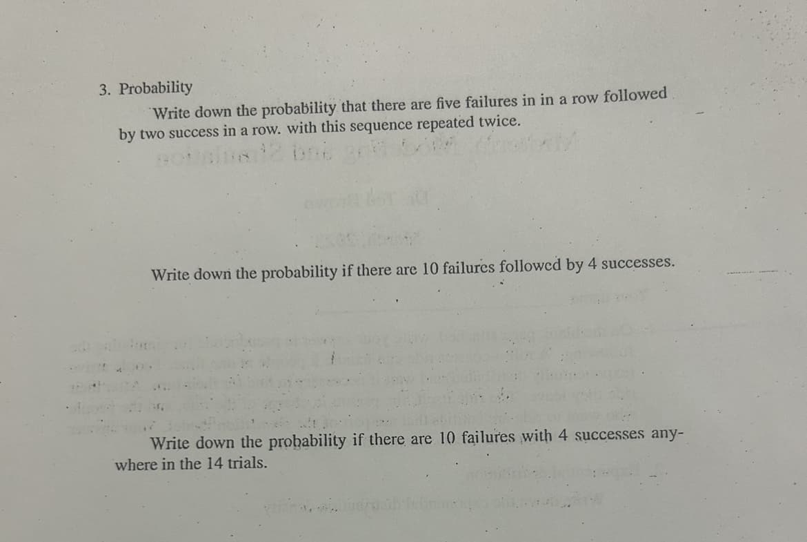 3. Probability
Write down the probability that there are five failures in in a row followed
by two success in a row. with this sequence repeated twice.
w
Write down the probability if there are 10 failures followed by 4 successes.
Write down the probability if there are 10 failures with 4 successes any-
where in the 14 trials.