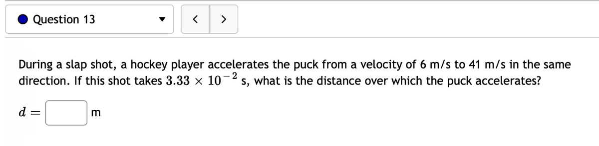 Question 13
d =
=
▼
During a slap shot, a hockey player accelerates the puck from a velocity of 6 m/s to 41 m/s in the same
direction. If this shot takes 3.33 × 10-2 s, what is the distance over which the puck accelerates?
m
<
>