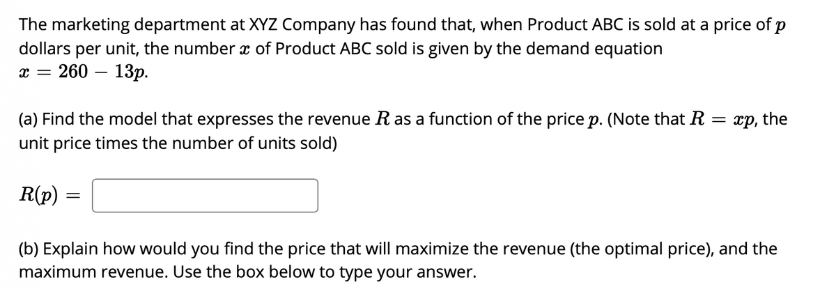 The marketing department at XYZ Company has found that, when Product ABC is sold at a price of p
dollars per unit, the number x of Product ABC sold is given by the demand equation
260 — 13р.
(a) Find the model that expresses the revenue R as a function of the price p. (Note that R = xp, the
unit price times the number of units sold)
R(p) =
(b) Explain how would you find the price that will maximize the revenue (the optimal price), and the
maximum revenue. Use the box below to type your answer.
