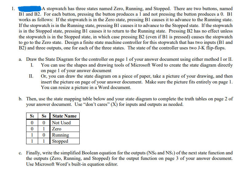 1.
A stopwatch has three states named Zero, Running, and Stopped. There are two buttons, named
B1 and B2. For each button, pressing the button produces a 1 and not pressing the button produces a 0. B1
works as follows: If the stopwatch is in the Zero state, pressing B1 causes it to advance to the Running state.
If the stopwatch is in the Running state, pressing B1 causes it to advance to the Stopped state. If the stopwatch
is in the Stopped state, pressing B1 causes it to return to the Running state. Pressing B2 has no effect unless
the stopwatch is in the Stopped state, in which case pressing B2 (even if B1 is pressed) causes the stopwatch
to go to the Zero state. Design a finite state machine controller for this stopwatch that has two inputs (B1 and
B2) and three outputs, one for each of the three states. The state of the controller uses two J-K flip-flops.
a. Draw the State Diagram for the controller on page 1 of your answer document using either method I or II.
I. You can use the shapes and drawing tools of Microsoft Word to create the state diagram directly
on page 1 of your answer document
Or, you can draw the state diagram on a piece of paper, take a picture of your drawing, and then
insert the picture on page of your answer document. Make sure the picture fits entirely on page 1.
You can resize a picture in a Word document.
II.
b. Then, use the state mapping table below and your state diagram to complete the truth tables on page 2 of
your answer document. Use "don't cares" (X) for inputs and outputs as needed.
Si So
0
0
1
0
Running
1 Stopped
State Name
Not Used
Zero
0
1
1
c. Finally, write the simplified Boolean equation for the outputs (NSo and NS1) of the next state function and
the outputs (Zero, Running, and Stopped) for the output function on page 3 of your answer document.
Use Microsoft Word's built-in equation editor.